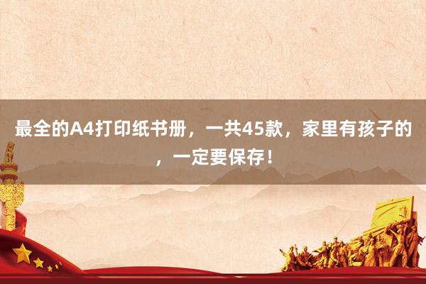 最全的A4打印纸书册，一共45款，家里有孩子的，一定要保存！
