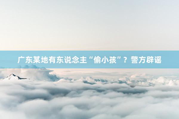 广东某地有东说念主“偷小孩”?警方辟谣