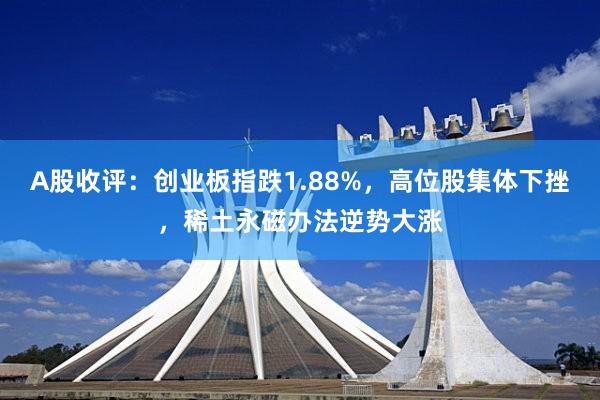 A股收评：创业板指跌1.88%，高位股集体下挫，稀土永磁办法逆势大涨