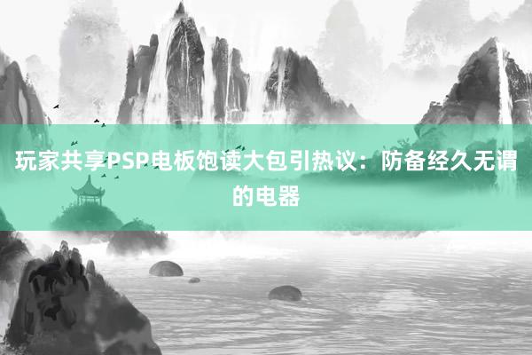 玩家共享PSP电板饱读大包引热议：防备经久无谓的电器